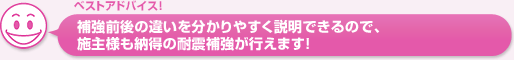 補強前後の違いを分かりやすく説明できるので、施主様も納得の耐震補強が行えます！