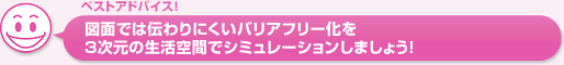 図面では伝わりにくいバリアフリー化を3次元の生活空間でシミュレーションしましょう！