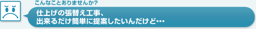 仕上げの張替え工事、出来るだけ簡単に提案したいんだけど…