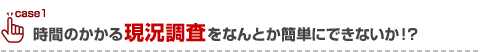 時間のかかる現況調査をなんとか簡単にできないか！？